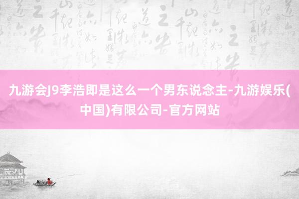 九游会J9李浩即是这么一个男东说念主-九游娱乐(中国)有限公司-官方网站