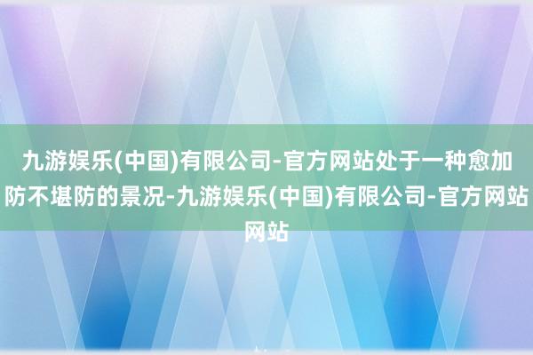 九游娱乐(中国)有限公司-官方网站处于一种愈加防不堪防的景况-九游娱乐(中国)有限公司-官方网站