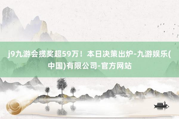 j9九游会揽奖超59万！本日决策出炉-九游娱乐(中国)有限公司-官方网站