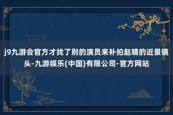 j9九游会官方才找了别的演员来补拍赵晴的近景镜头-九游娱乐(中国)有限公司-官方网站