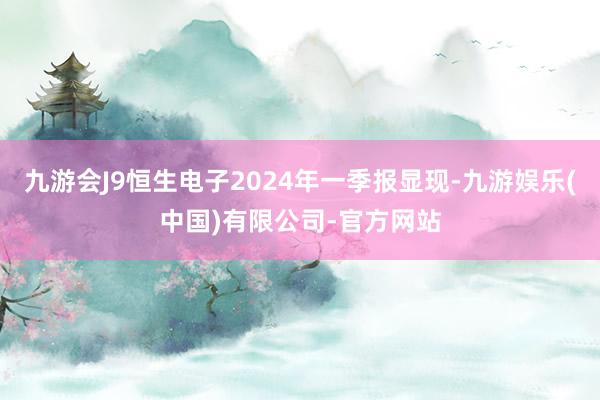 九游会J9恒生电子2024年一季报显现-九游娱乐(中国)有限公司-官方网站