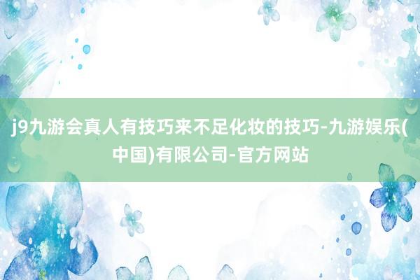 j9九游会真人有技巧来不足化妆的技巧-九游娱乐(中国)有限公司-官方网站