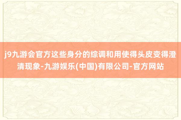 j9九游会官方这些身分的综调和用使得头皮变得澄清现象-九游娱乐(中国)有限公司-官方网站