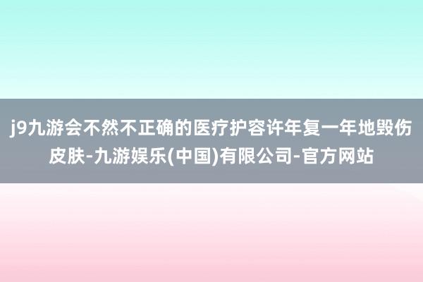 j9九游会不然不正确的医疗护容许年复一年地毁伤皮肤-九游娱乐(中国)有限公司-官方网站