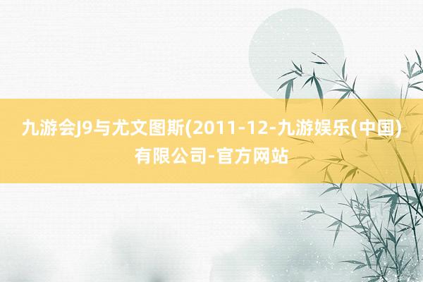 九游会J9与尤文图斯(2011-12-九游娱乐(中国)有限公司-官方网站