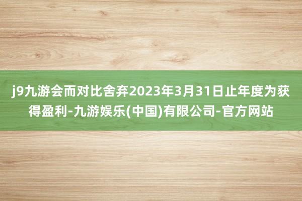 j9九游会而对比舍弃2023年3月31日止年度为获得盈利-九游娱乐(中国)有限公司-官方网站