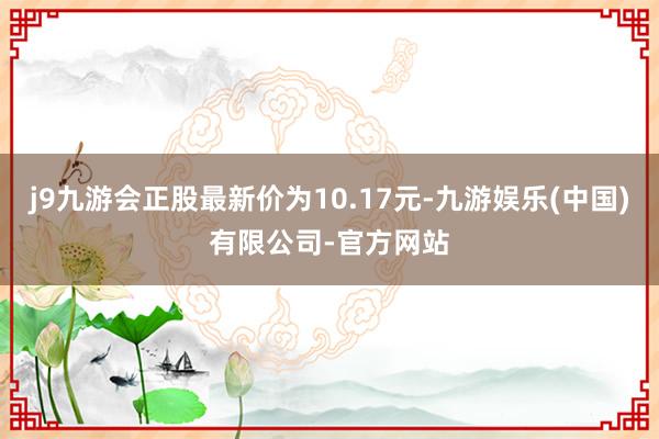 j9九游会正股最新价为10.17元-九游娱乐(中国)有限公司-官方网站