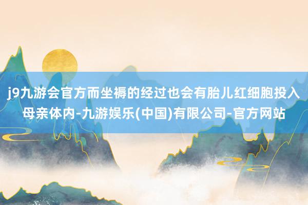 j9九游会官方而坐褥的经过也会有胎儿红细胞投入母亲体内-九游娱乐(中国)有限公司-官方网站