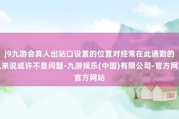 j9九游会真人出站口设置的位置对经常在此通勤的人来说或许不是问题-九游娱乐(中国)有限公司-官方网站