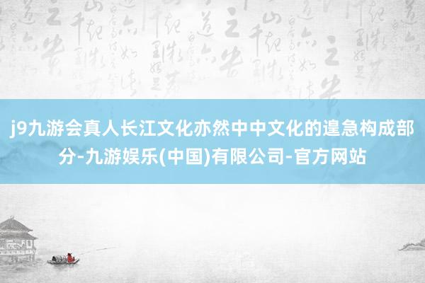 j9九游会真人长江文化亦然中中文化的遑急构成部分-九游娱乐(中国)有限公司-官方网站