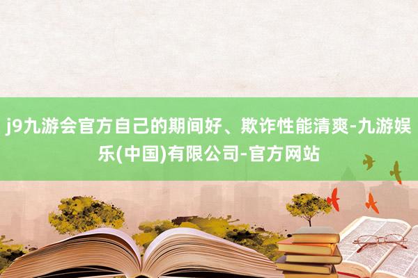 j9九游会官方自己的期间好、欺诈性能清爽-九游娱乐(中国)有限公司-官方网站