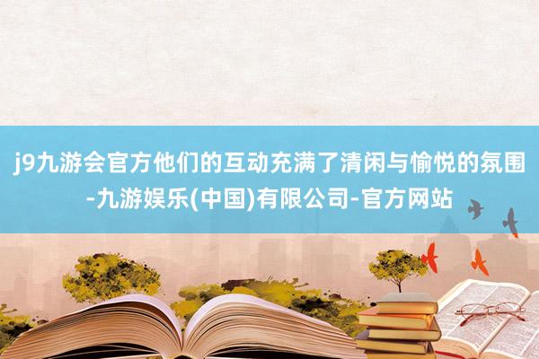 j9九游会官方他们的互动充满了清闲与愉悦的氛围-九游娱乐(中国)有限公司-官方网站