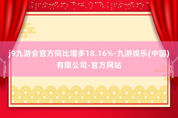 j9九游会官方同比增多18.16%-九游娱乐(中国)有限公司-官方网站