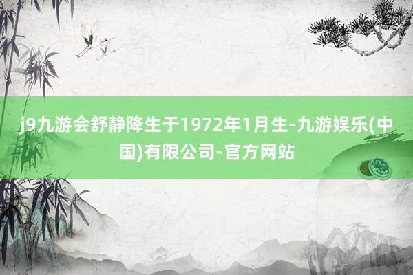 j9九游会舒静降生于1972年1月生-九游娱乐(中国)有限公司-官方网站