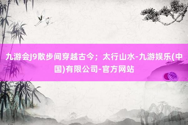 九游会J9散步间穿越古今；太行山水-九游娱乐(中国)有限公司-官方网站