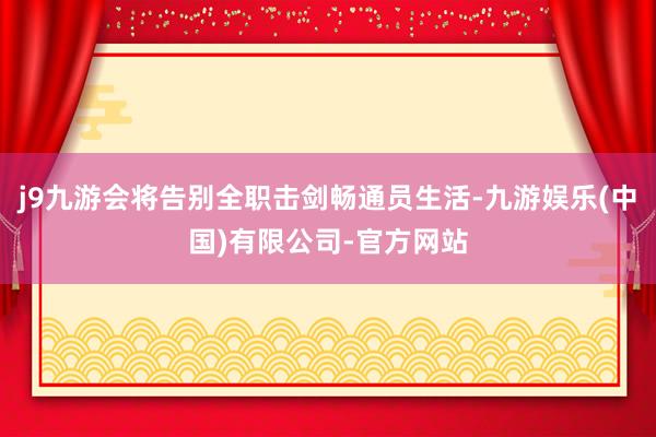 j9九游会将告别全职击剑畅通员生活-九游娱乐(中国)有限公司-官方网站