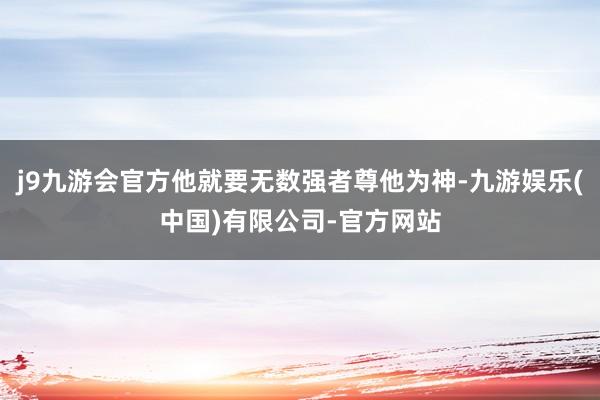 j9九游会官方他就要无数强者尊他为神-九游娱乐(中国)有限公司-官方网站