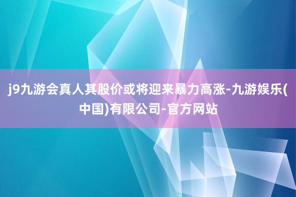 j9九游会真人其股价或将迎来暴力高涨-九游娱乐(中国)有限公司-官方网站