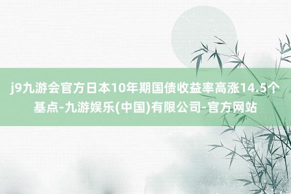 j9九游会官方日本10年期国债收益率高涨14.5个基点-九游娱乐(中国)有限公司-官方网站