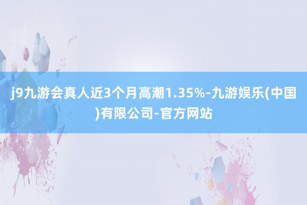 j9九游会真人近3个月高潮1.35%-九游娱乐(中国)有限公司-官方网站