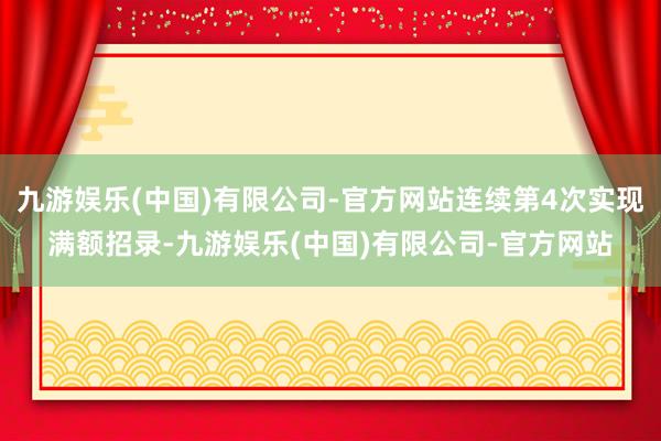 九游娱乐(中国)有限公司-官方网站连续第4次实现满额招录-九游娱乐(中国)有限公司-官方网站