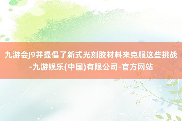 九游会J9并提倡了新式光刻胶材料来克服这些挑战-九游娱乐(中国)有限公司-官方网站