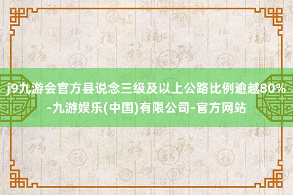 j9九游会官方县说念三级及以上公路比例逾越80%-九游娱乐(中国)有限公司-官方网站