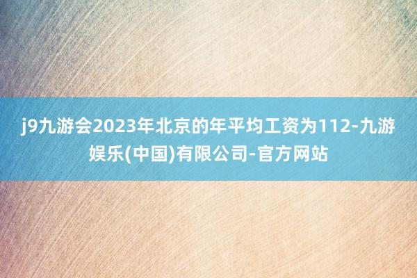 j9九游会2023年北京的年平均工资为112-九游娱乐(中国)有限公司-官方网站