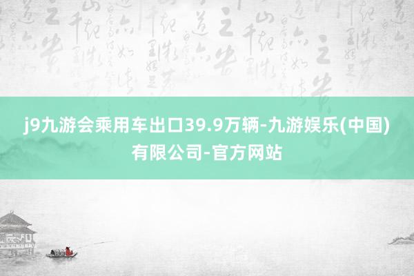 j9九游会乘用车出口39.9万辆-九游娱乐(中国)有限公司-官方网站