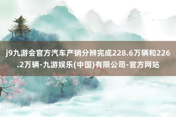 j9九游会官方汽车产销分辨完成228.6万辆和226.2万辆-九游娱乐(中国)有限公司-官方网站