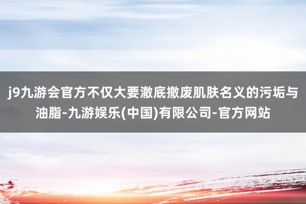 j9九游会官方不仅大要澈底撤废肌肤名义的污垢与油脂-九游娱乐(中国)有限公司-官方网站