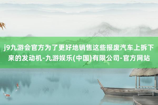 j9九游会官方为了更好地销售这些报废汽车上拆下来的发动机-九游娱乐(中国)有限公司-官方网站