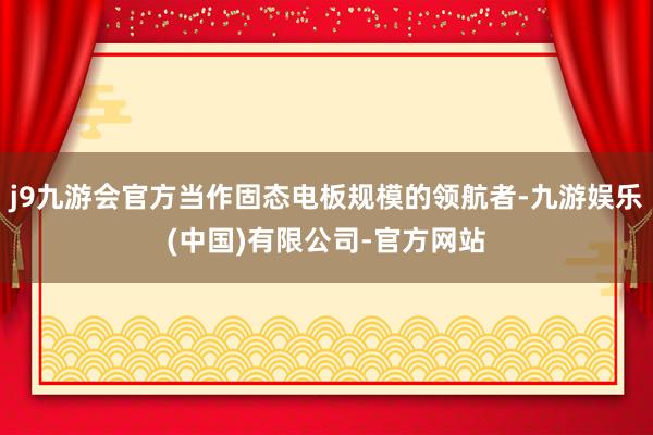 j9九游会官方当作固态电板规模的领航者-九游娱乐(中国)有限公司-官方网站