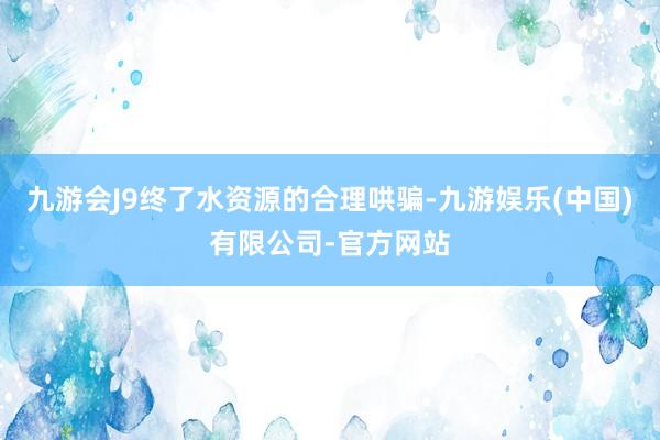 九游会J9终了水资源的合理哄骗-九游娱乐(中国)有限公司-官方网站