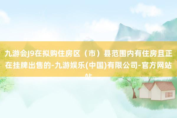 九游会J9在拟购住房区（市）县范围内有住房且正在挂牌出售的-九游娱乐(中国)有限公司-官方网站