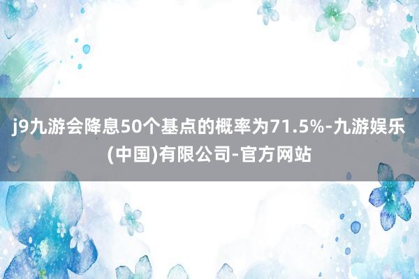 j9九游会降息50个基点的概率为71.5%-九游娱乐(中国)有限公司-官方网站