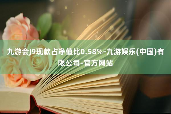 九游会J9现款占净值比0.58%-九游娱乐(中国)有限公司-官方网站