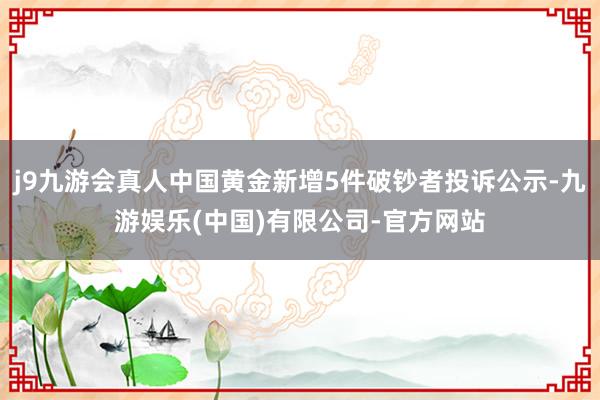 j9九游会真人中国黄金新增5件破钞者投诉公示-九游娱乐(中国)有限公司-官方网站