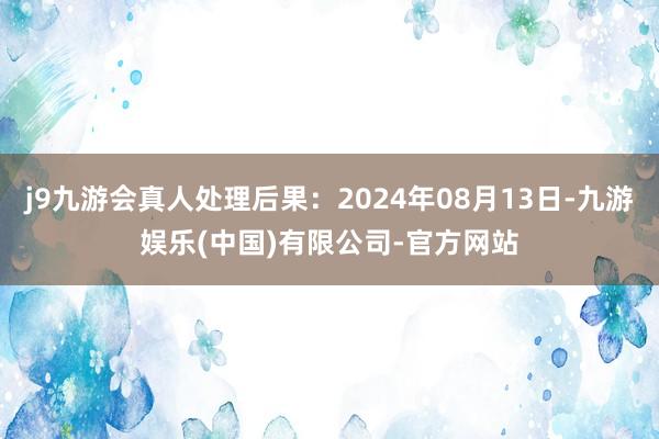 j9九游会真人处理后果：2024年08月13日-九游娱乐(中国)有限公司-官方网站