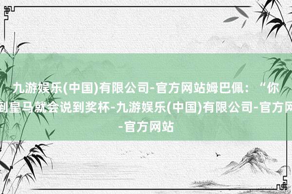 九游娱乐(中国)有限公司-官方网站姆巴佩：“你说到皇马就会说到奖杯-九游娱乐(中国)有限公司-官方网站