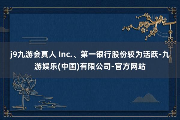 j9九游会真人 Inc.、第一银行股份较为活跃-九游娱乐(中国)有限公司-官方网站