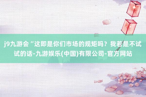 j9九游会“这即是你们市场的规矩吗？我若是不试试的话-九游娱乐(中国)有限公司-官方网站