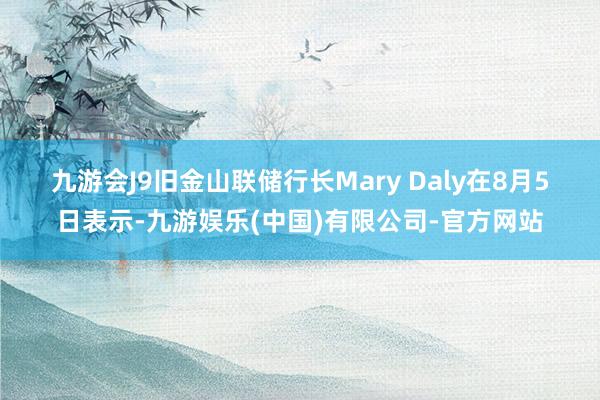 九游会J9　　旧金山联储行长Mary Daly在8月5日表示-九游娱乐(中国)有限公司-官方网站