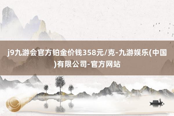 j9九游会官方铂金价钱358元/克-九游娱乐(中国)有限公司-官方网站