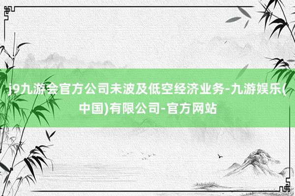 j9九游会官方公司未波及低空经济业务-九游娱乐(中国)有限公司-官方网站