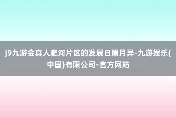 j9九游会真人淝河片区的发展日眉月异-九游娱乐(中国)有限公司-官方网站