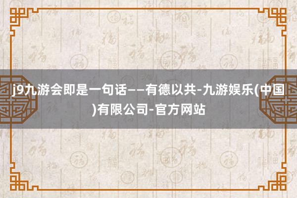 j9九游会即是一句话——有德以共-九游娱乐(中国)有限公司-官方网站