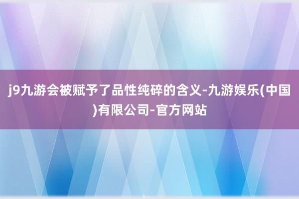 j9九游会被赋予了品性纯碎的含义-九游娱乐(中国)有限公司-官方网站