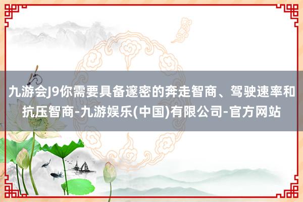 九游会J9你需要具备邃密的奔走智商、驾驶速率和抗压智商-九游娱乐(中国)有限公司-官方网站