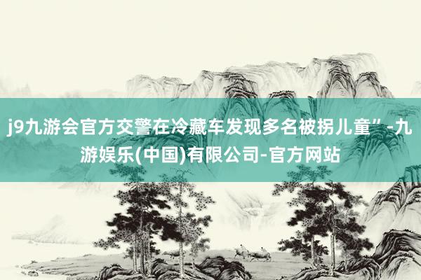 j9九游会官方交警在冷藏车发现多名被拐儿童”-九游娱乐(中国)有限公司-官方网站